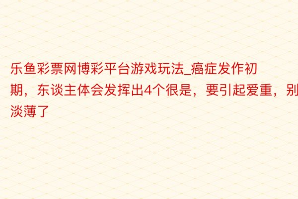 乐鱼彩票网博彩平台游戏玩法_癌症发作初期，东谈主体会发挥出4个很是，要引起爱重，别淡薄了