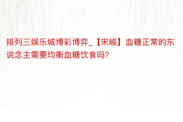 排列三娱乐城博彩博弈_【宋峻】血糖正常的东说念主需要均衡血糖饮食吗？
