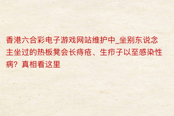 香港六合彩电子游戏网站维护中_坐别东说念主坐过的热板凳会长痔疮、生疖子以至感染性病？真相看这里