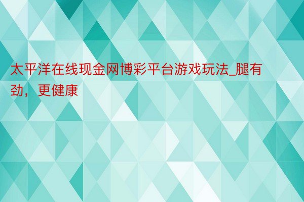 太平洋在线现金网博彩平台游戏玩法_腿有劲，更健康