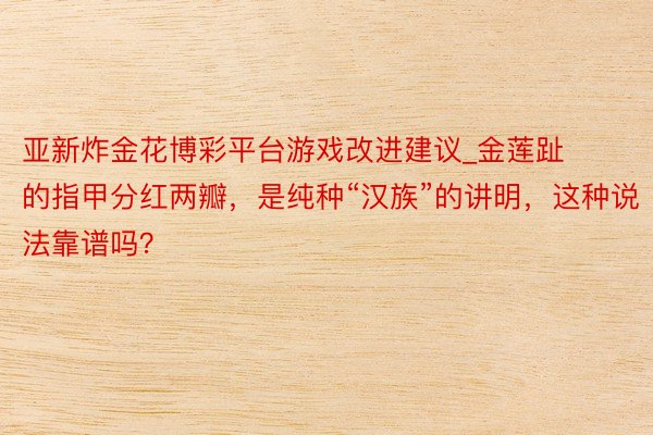 亚新炸金花博彩平台游戏改进建议_金莲趾的指甲分红两瓣，是纯种“汉族”的讲明，这种说法靠谱吗？