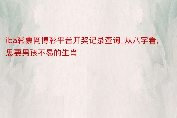 iba彩票网博彩平台开奖记录查询_从八字看， 思要男孩不易的生肖