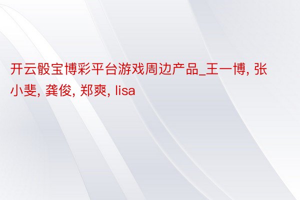开云骰宝博彩平台游戏周边产品_王一博， 张小斐， 龚俊， 郑爽， lisa