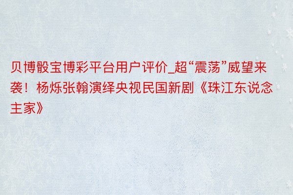 贝博骰宝博彩平台用户评价_超“震荡”威望来袭！杨烁张翰演绎央视民国新剧《珠江东说念主家》