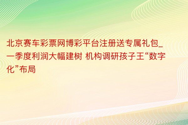 北京赛车彩票网博彩平台注册送专属礼包_一季度利润大幅建树 机构调研孩子王“数字化”布局