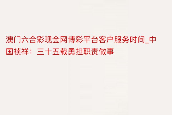 澳门六合彩现金网博彩平台客户服务时间_中国祯祥：三十五载勇担职责做事