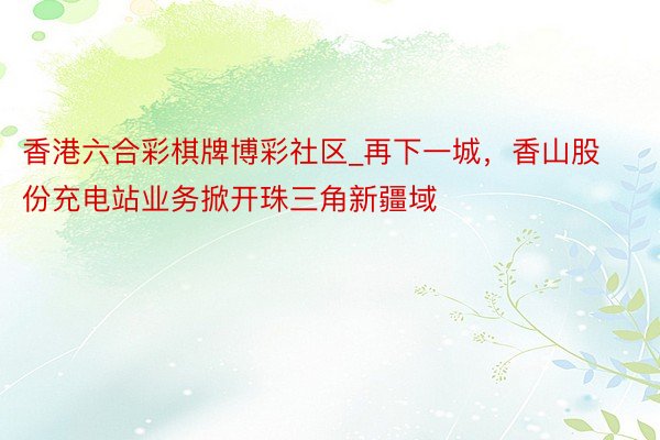 香港六合彩棋牌博彩社区_再下一城，香山股份充电站业务掀开珠三角新疆域