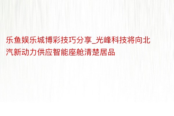 乐鱼娱乐城博彩技巧分享_光峰科技将向北汽新动力供应智能座舱清楚居品