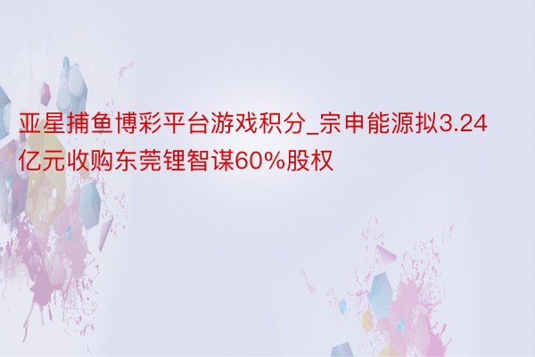 亚星捕鱼博彩平台游戏积分_宗申能源拟3.24亿元收购东莞锂智谋60%股权