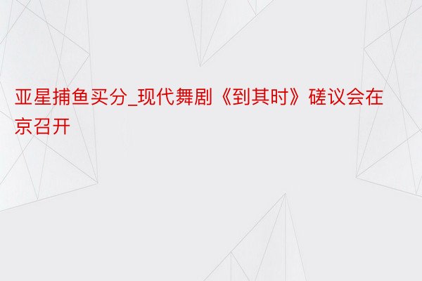 亚星捕鱼买分_现代舞剧《到其时》磋议会在京召开