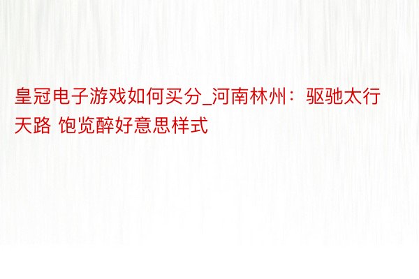 皇冠电子游戏如何买分_河南林州：驱驰太行天路 饱览醉好意思样式