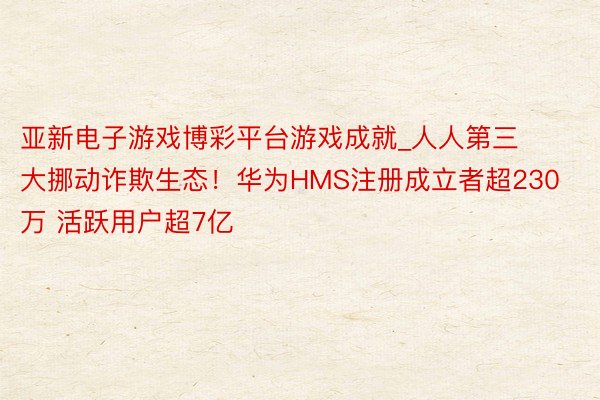 亚新电子游戏博彩平台游戏成就_人人第三大挪动诈欺生态！华为HMS注册成立者超230万 活跃用户超7亿
