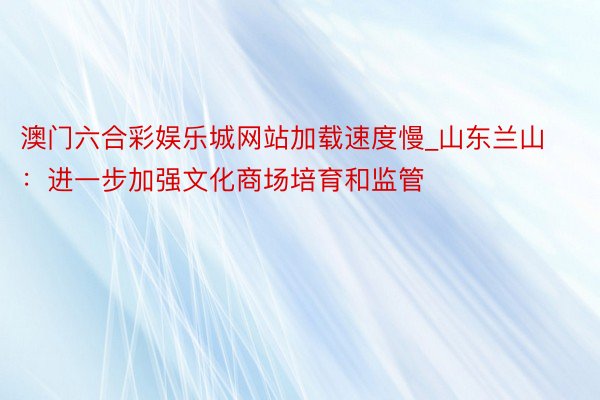 澳门六合彩娱乐城网站加载速度慢_山东兰山：进一步加强文化商场培育和监管
