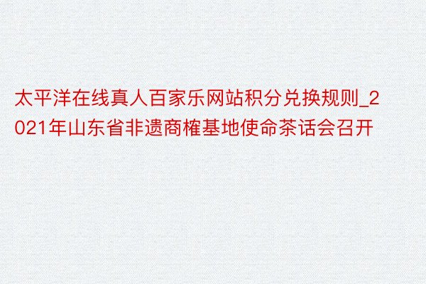 太平洋在线真人百家乐网站积分兑换规则_2021年山东省非遗商榷基地使命茶话会召开