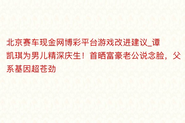 北京赛车现金网博彩平台游戏改进建议_谭凯琪为男儿精深庆生！首晒富豪老公说念脸，父系基因超苍劲