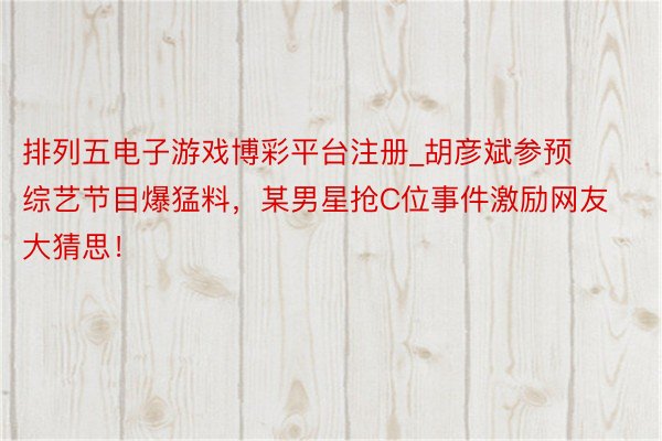 排列五电子游戏博彩平台注册_胡彦斌参预综艺节目爆猛料，某男星抢C位事件激励网友大猜思！