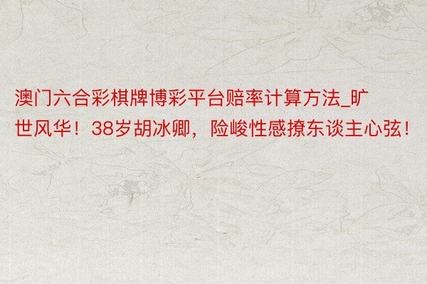 澳门六合彩棋牌博彩平台赔率计算方法_旷世风华！38岁胡冰卿，险峻性感撩东谈主心弦！