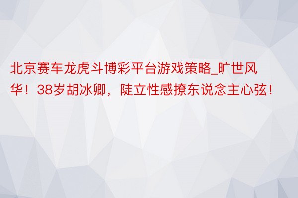 北京赛车龙虎斗博彩平台游戏策略_旷世风华！38岁胡冰卿，陡立性感撩东说念主心弦！