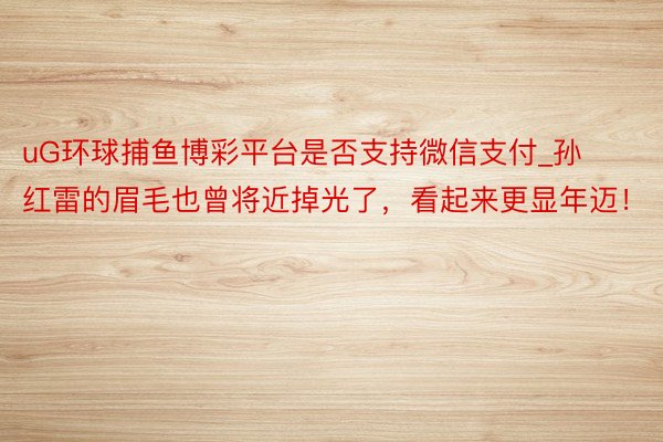 uG环球捕鱼博彩平台是否支持微信支付_孙红雷的眉毛也曾将近掉光了，看起来更显年迈！