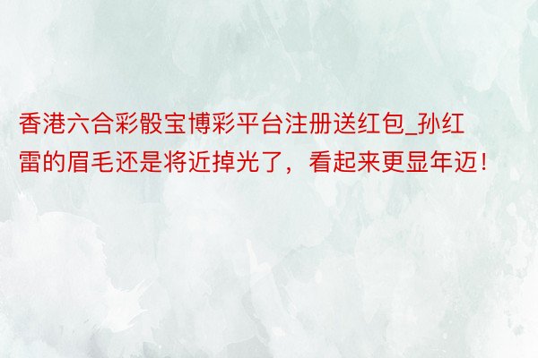 香港六合彩骰宝博彩平台注册送红包_孙红雷的眉毛还是将近掉光了，看起来更显年迈！