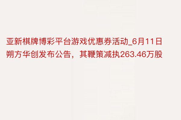亚新棋牌博彩平台游戏优惠券活动_6月11日朔方华创发布公告，其鞭策减执263.46万股
