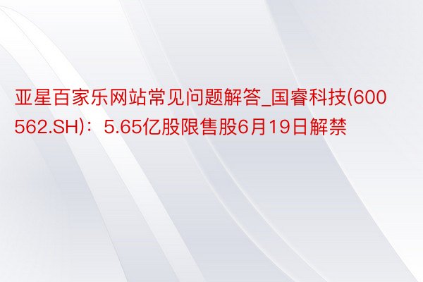 亚星百家乐网站常见问题解答_国睿科技(600562.SH)：5.65亿股限售股6月19日解禁