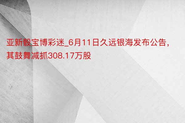 亚新骰宝博彩迷_6月11日久远银海发布公告，其鼓舞减抓308.17万股