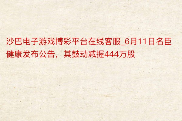 沙巴电子游戏博彩平台在线客服_6月11日名臣健康发布公告，其鼓动减握444万股
