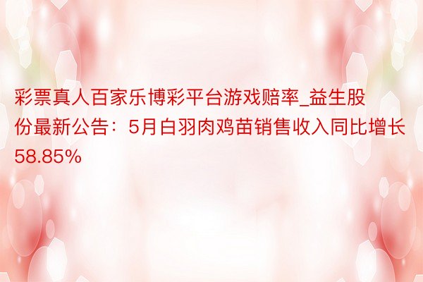 彩票真人百家乐博彩平台游戏赔率_益生股份最新公告：5月白羽肉鸡苗销售收入同比增长58.85%