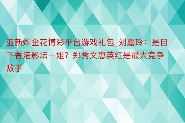 亚新炸金花博彩平台游戏礼包_刘嘉玲：是目下香港影坛一姐？郑秀文惠英红是最大竞争敌手