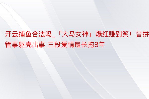 开云捕鱼合法吗_「大马女神」爆红赚到笑！曾拼管事躯壳出事 三段爱情最长拖8年