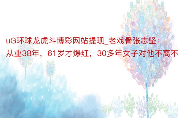 uG环球龙虎斗博彩网站提现_老戏骨张志坚：从业38年，61岁才爆红，30多年女子对他不离不弃