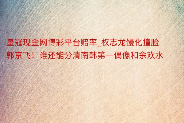 皇冠现金网博彩平台赔率_权志龙馒化撞脸郭京飞！谁还能分清南韩第一偶像和余欢水