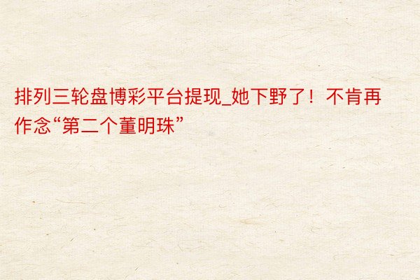 排列三轮盘博彩平台提现_她下野了！不肯再作念“第二个董明珠”