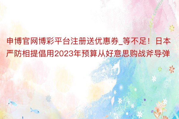 申博官网博彩平台注册送优惠券_等不足！日本严防相提倡用2023年预算从好意思购战斧导弹