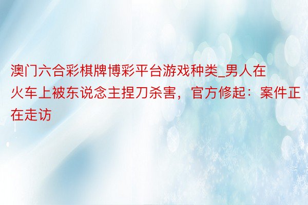 澳门六合彩棋牌博彩平台游戏种类_男人在火车上被东说念主捏刀杀害，官方修起：案件正在走访