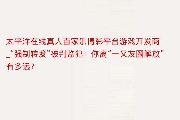 太平洋在线真人百家乐博彩平台游戏开发商_“强制转发”被判监犯！你离“一又友圈解放”有多远？