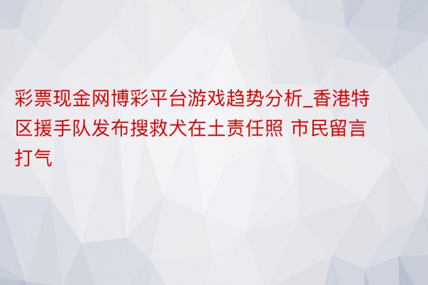 彩票现金网博彩平台游戏趋势分析_香港特区援手队发布搜救犬在土责任照 市民留言打气